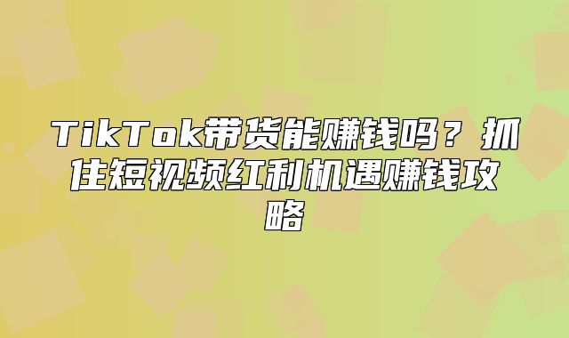 TikTok带货能赚钱吗？抓住短视频红利机遇赚钱攻略