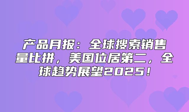产品月报：全球搜索销售量比拼，美国位居第二，全球趋势展望2025！