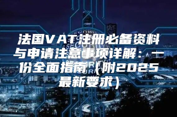 法国VAT注册必备资料与申请注意事项详解：一份全面指南附2025最新要求