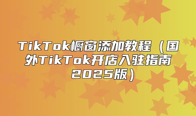 TikTok橱窗添加教程国外TikTok开店入驻指南 2025版