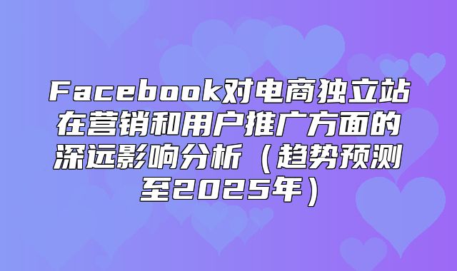 Facebook对电商独立站在营销和用户推广方面的深远影响分析趋势预测至2025年