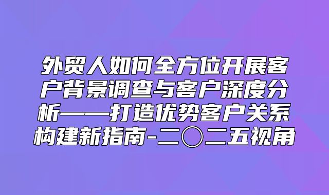 外贸人如何全方位开展客户背景调查与客户深度分析——打造优势客户关系构建新指南-二〇二五视角