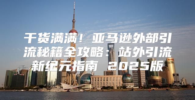 干货满满！亚马逊外部引流秘籍全攻略：站外引流新纪元指南 2025版