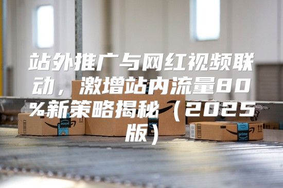 站外推广与网红视频联动，激增站内流量80%新策略揭秘2025版