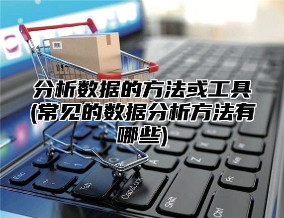 分析数据的方法或工具(常见的数据分析方法有哪些)