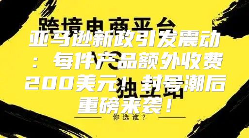 亚马逊新政引发震动：每件产品额外收费200美元！封号潮后重磅来袭！
