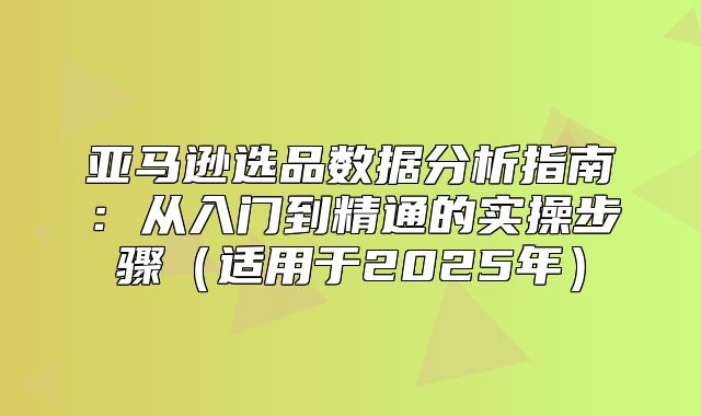 亚马逊选品数据分析指南：从入门到精通的实操步骤适用于2025年