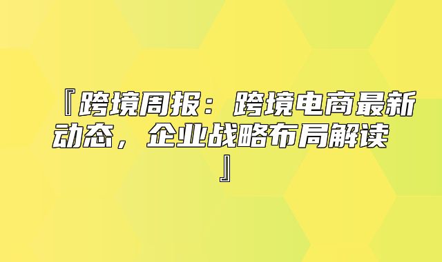 『跨境周报：跨境电商最新动态，企业战略布局解读』