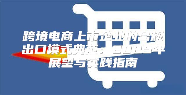 跨境电商上市企业的合规出口模式典范：2025年展望与实践指南
