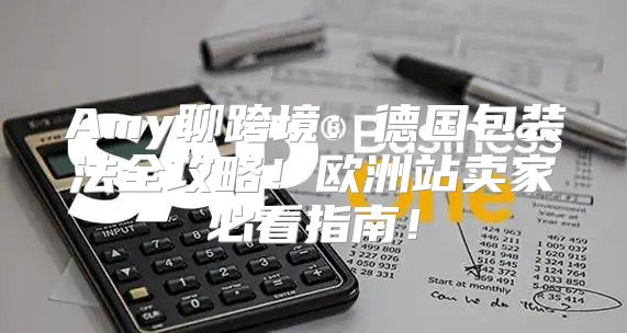 Amy聊跨境：德国包装法全攻略！欧洲站卖家必看指南！