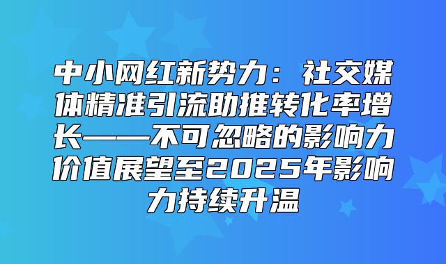 中小网红新势力：社交媒体精准引流助推转化率增长——不可忽略的影响力价值展望至2025年影响力持续升温