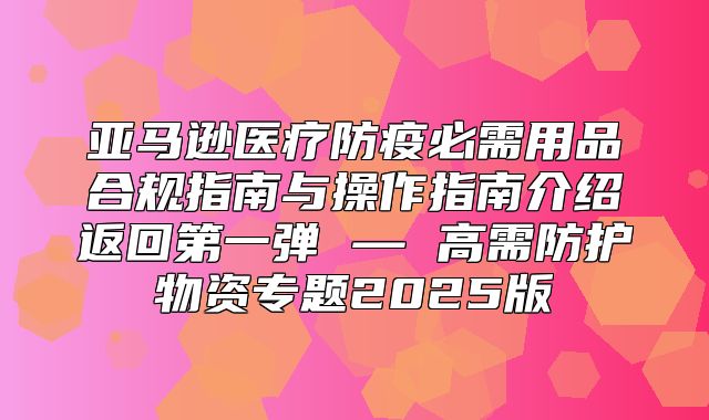 亚马逊医疗防疫必需用品合规指南与操作指南介绍返回第一弹 — 高需防护物资专题2025版