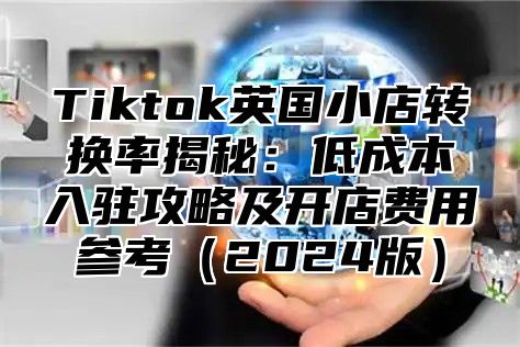 Tiktok英国小店转换率揭秘：低成本入驻攻略及开店费用参考2025版