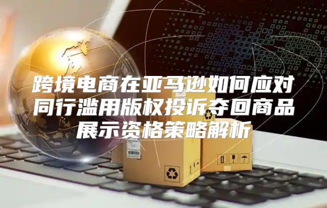 跨境电商在亚马逊如何应对同行滥用版权投诉夺回商品展示资格策略解析