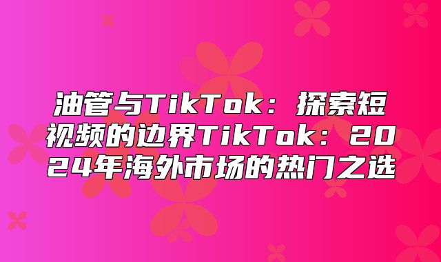 油管与TikTok：探索短视频的边界TikTok：2025年海外市场的热门之选