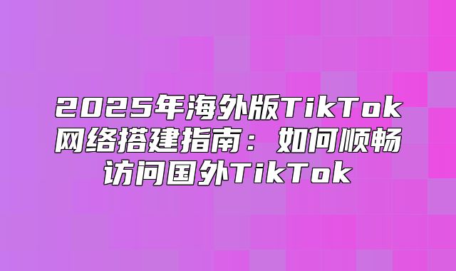 2025年海外版TikTok网络搭建指南：如何顺畅访问国外TikTok