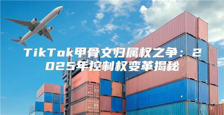 TikTok甲骨文归属权之争：2025年控制权变革揭秘