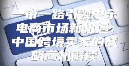 一带一路引领中东电商市场新机遇：中国跨境卖家的战略商机解读