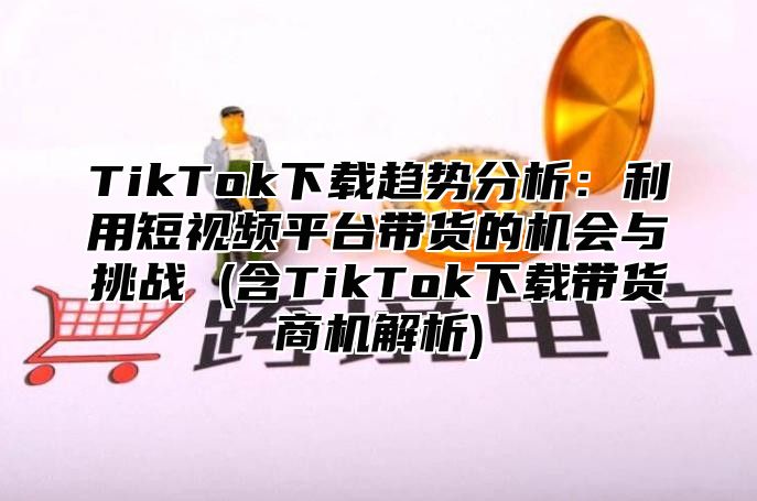 TikTok下载趋势分析：利用短视频平台带货的机会与挑战 (含TikTok下载带货商机解析)