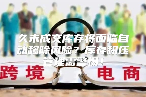 久未成交库存将面临自动移除风险？库存积压管理需警惕！