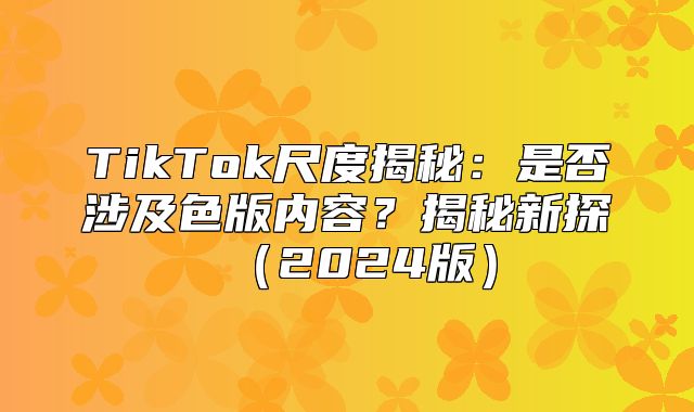 TikTok尺度揭秘：是否涉及色版内容？揭秘新探2025版