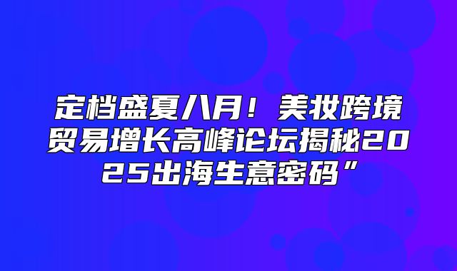 定档盛夏八月！美妆跨境贸易增长高峰论坛揭秘2025出海生意密码”
