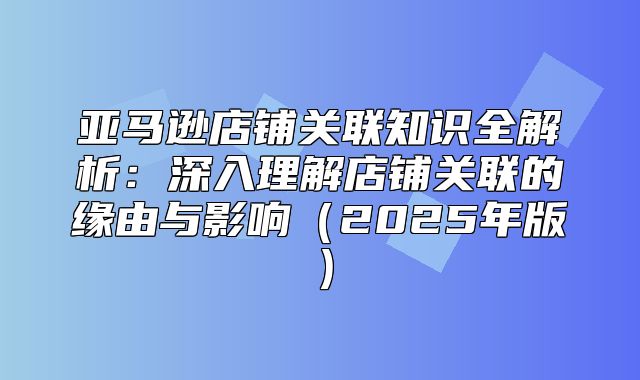 亚马逊店铺关联知识全解析：深入理解店铺关联的缘由与影响2025年版