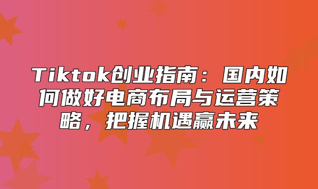 Tiktok创业指南：国内如何做好电商布局与运营策略，把握机遇赢未来