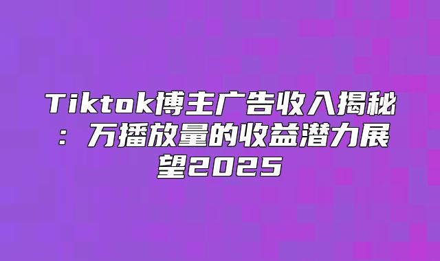 Tiktok博主广告收入揭秘：万播放量的收益潜力展望2025
