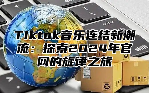 Tiktok音乐连结新潮流：探索2025年官网的旋律之旅