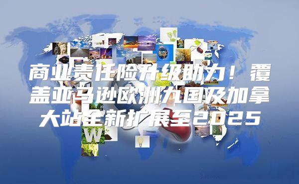 商业责任险升级助力！覆盖亚马逊欧洲九国及加拿大站全新扩展至2025