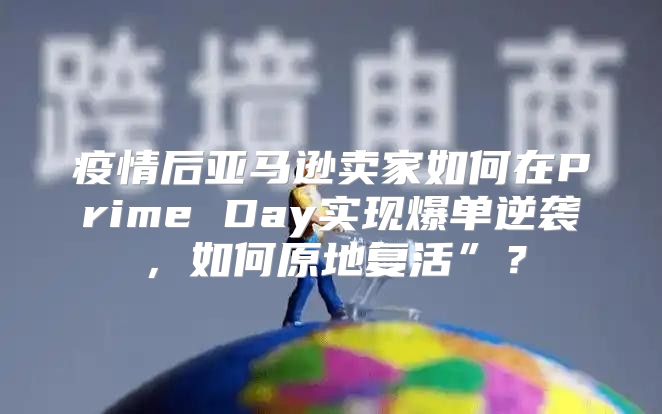 疫情后亚马逊卖家如何在Prime Day实现爆单逆袭，如何原地复活”？