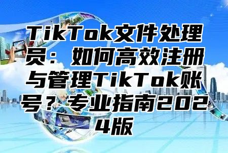 TikTok文件处理员：如何高效注册与管理TikTok账号？专业指南2025版