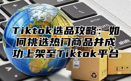 Tiktok选品攻略：如何挑选热门商品并成功上架至Tiktok平台