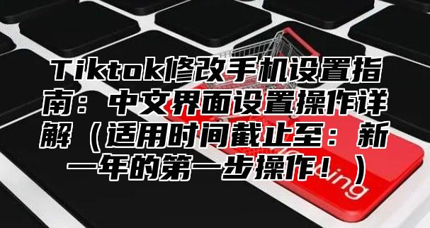 Tiktok修改手机设置指南：中文界面设置操作详解适用时间截止至：新一年的第一步操作！