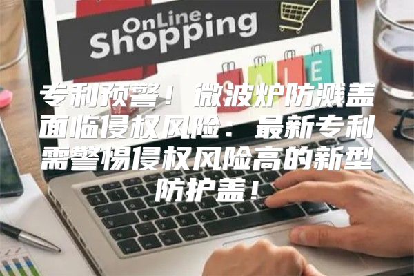 专利预警！微波炉防溅盖面临侵权风险：最新专利需警惕侵权风险高的新型防护盖！