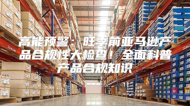 高能预警：旺季前亚马逊产品合规性大检查！全面科普产品合规知识