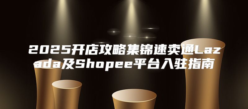 2025开店攻略集锦速卖通Lazada及Shopee平台入驻指南