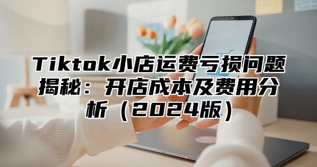 Tiktok小店运费亏损问题揭秘：开店成本及费用分析2025版