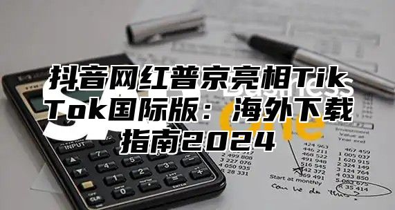 抖音网红普京亮相TikTok国际版：海外下载指南2025
