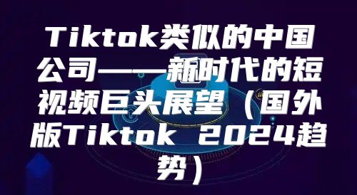 Tiktok类似的中国公司——新时代的短视频巨头展望国外版Tiktok 2025趋势