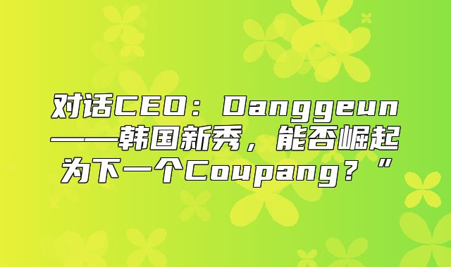 对话CEO：Danggeun——韩国新秀，能否崛起为下一个Coupang？”