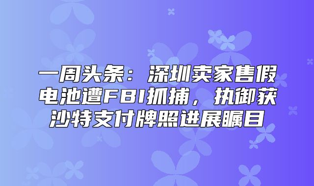一周头条：深圳卖家售假电池遭FBI抓捕，执御获沙特支付牌照进展瞩目