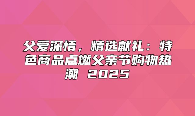父爱深情，精选献礼：特色商品点燃父亲节购物热潮 2025