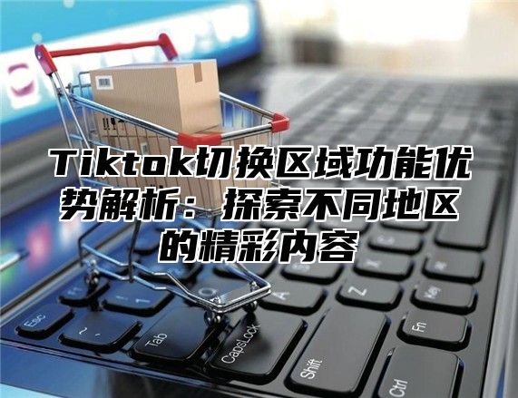 Tiktok切换区域功能优势解析：探索不同地区的精彩内容