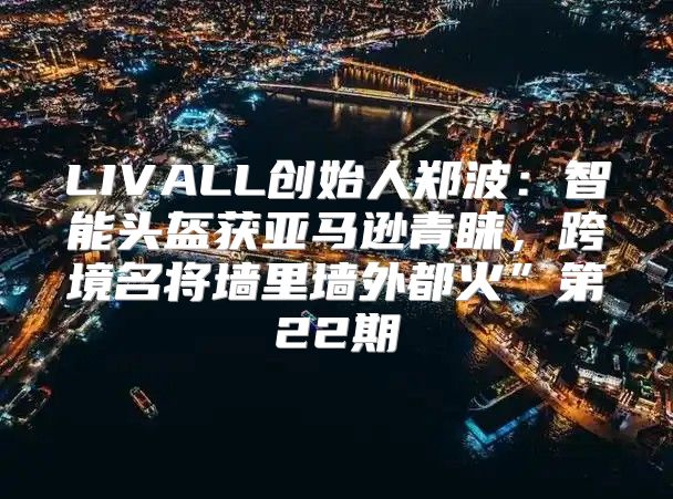LIVALL创始人郑波：智能头盔获亚马逊青睐，跨境名将墙里墙外都火”第22期