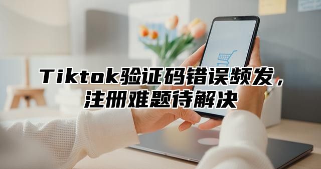 Tiktok验证码错误频发，注册难题待解决