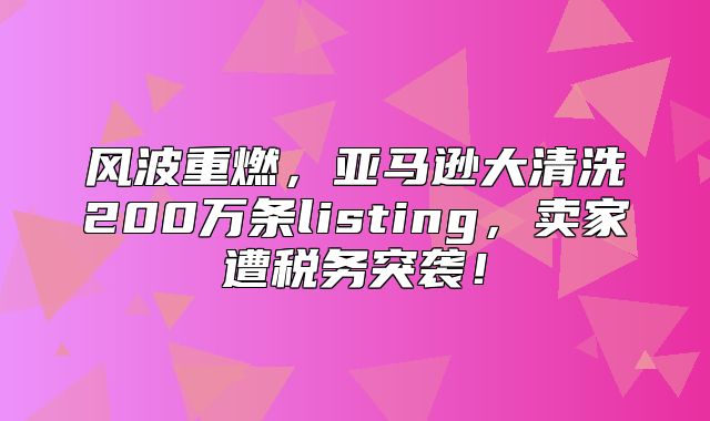 风波重燃，亚马逊大清洗200万条listing，卖家遭税务突袭！