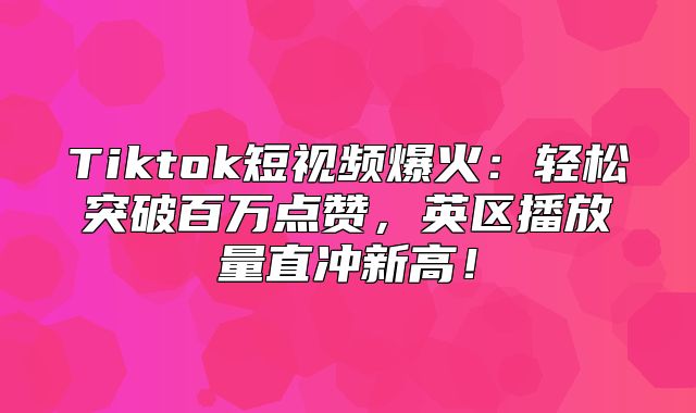 Tiktok短视频爆火：轻松突破百万点赞，英区播放量直冲新高！