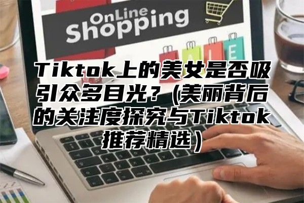 Tiktok上的美女是否吸引众多目光？(美丽背后的关注度探究与Tiktok推荐精选